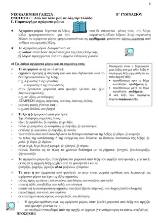 6

ΝΕΟΕΛΛΗΝΙΚΗ ΓΛΩΣΣΑ
ΕΝΟΤΗΤΑ 1 : Από τον τόπο μου σε όλη την Ελλάδα
Γ. Παραγωγή με αχώριστα μόρια

Β΄ ΓΥΜΝΑΣΙΟΥ

★

Αχώριστα μόρια λέγονται οι λέξεις
που δε στέκονται μόνες τους στο λόγο,
αλλά χρησιμοποιούνται για την
παραγωγή άλλων λέξεων. Στην παραγωγή
λέξεων τα αχώριστα μόρια χρησιμοποιούνται ως προθήματα: μπαίνουν πάντα μπροστά από
το θέμα της αρχικής λέξης.

★

Τα αχώριστα μόρια διακρίνονται σε:
α) λαϊκά: αποτελούν λεξικά στοιχεία της νέας ελληνικής.
β) λόγια: προέρχονται από την αρχαία ελληνική γλώσσα.

α) Τα λαϊκά αχώριστα μόρια και οι σημασίες τους
☆
-

-

☆
-

Το στερητικό α- (ή αν- ή ανά-):
σημαίνει άρνηση ή στέρηση εκείνου που δηλώνεται από το
δεύτερο συστατικό της λέξης.
π.χ. ά-γνωστος = όχι γνωστός
α-ταίριαστος = όχι ταιριαστός
όταν βρίσκεται μπροστά από φωνήεν γίνεται αν- (για
λόγους ευφωνίας).
π.χ. αν- άξιος, αν-υπόφορος
ΕΞΑΙΡΕΣΗ: άηχος, αόρατος, άοπλος, άυπνος, άυλος.
μερικές φορές γίνεται ανα- .
π.χ. ανα-δουλειά, ανα-βροχιά

Παραγωγή είναι η δημιουργία
μιας λέξης από μια άλλη λέξη. Η
παράγωγη λέξη σχηματίζεται αν
στην αρχική λέξη:
• προσθέσουμε πριν το θέμα
κατάλληλα προθήματα, ή
• προσθέσουμε μετά το θέμα
κατάλληλα επιθήματα.
Η νέα λέξη που παράγεται
λέγεται παράγωγη λέξη.

Το ξε- ή ξ- (μπροστά από φωνήεν):
Έχει διάφορες σημασίες όπως:
έξω : ξε-προβάλλω, ξε-πορτίζω, ξε-χειλίζω.
πολύ: ξε-μακραίνω, ξε-κουφαίνω, ξε-παγιάζω, ξε-τρελαίνομαι.
εντελώς: ξε-γυμνώνω, ξε-παγιάζω, ξε-πουλώ.
το αντίθετο από αυτό που δηλώνει το δεύτερο συστατικό της λέξης: ξε-βάφω, ξε-κουράζω
το τέλος της κατάστασης ή της ενέργειας που δηλώνει το δεύτερο συστατικό της λέξης: ξεμεθώ, ξε-διψώ, ξε-ιδρώνω
σιγά σιγά, λίγο λίγο ή κρυφά: ξε-γλιστρώ, ξε-πέφτω
περνώ, διανύω ως το τέλος το χρονικό διάστημα με τα ρήματα: ξενυχτώ, ξεκαλοκαιριάζω,
ξεχειμωνιάζω

→

Το αχώριστο μόριο ξε-, όταν βρίσκεται μπροστά από λέξη που αρχίζει από φωνήεν, γίνεται ξεκτός αν η αρχική λέξη αρχίζει από τα φωνήεντα ι και υ:
ξασπρίζω, ξαφρίζω, ξορκίζω αλλά ξεϊδρώνω, ξεϋφαίνω

☆

Το ανα- ή αν- (μπροστά από φωνήεν): το ανα- είναι αρχαία πρόθεση που λειτουργεί ως
αχώριστο μόριο και έχει τις εξής σημασίες:
πάνω, προς τα πάνω : ανα-σηκώνω, ανα-δύομαι, ανα-σηκώνω, ανα-πηδώ
πίσω ή πάλι: ανα-βάλλω, ανα-καλώ, ανα-γέννηση
επιτατική ή υποκοριστική σημασία: ανα-ζητώ (ζητώ επίμονα), ανά-λαφρος (πολύ ελαφρύς)
επανάληψη: ανα-κινώ, ανα-ταράσσω
σε επιστημονικούς όρους: ανα-φυλαξία, ανα-βολισμός

-

→

Η αρχαία πρόθεση ανα- ως αχώριστο μόριο, όταν βρεθεί μπροστά από λέξη που αρχίζει
από φωνήεν γίνεται αν- :
αν-οικοδομώ (=οικοδομώ από την αρχή), αν-έρχομαι (=κινούμαι προς τα πάνω, ανεβαίνω)
ΠΡΟΣΟΧΗ!!!

 