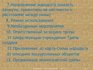 7.Направление маршрута (указать
азимуты, ориентиры на местности и
расстояние между ними)
8. Режим использования
9.Необходимые мероприятия
10. Ответственный за охрану тропы
11.Шефствующие учреждения Тропа
создана
12.Приложения: а) карта-схема маршрута
б) описание экскурсионных объектов
13. Организация экологической тропы.
Дмитриева В.А., Красноармейский НВК

23.11.13

13

 