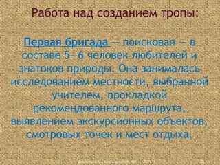 Работа над созданием тропы:
Первая бригада — поисковая — в
составе 5—6 человек любителей и
знатоков природы. Она занималась
исследованием местности, выбранной
учителем, прокладкой
рекомендованного маршрута,
выявлением экскурсионных объектов,
смотровых точек и мест отдыха.
Дмитриева В.А., Красноармейский НВК

23.11.13

20

 