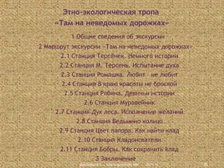 Этно-экологическая тропа
«Там на неведомых дорожках»
1 Общие сведения об экскурсии
2 Маршрут экскурсии «Там на неведомых дорожках»
2.1 Станция Терсёнек. Немного истории
2.2 Станция М. Терсень. Испытание духа
2.3 Станция Ромашка. Любит – не любит
2.4 Станция В краю красоты не броской
2.5 Станция Рябина. Девичьи истории
2.6 Станция Муравейник
2.7 Станция Дух леса. Исполнение желаний
2.8 Станция Ведьмино кольцо
2.9 Станция Цвет папора. Как найти клад
2.10 Станция Кладоискатели
2.11 Станция Бобры. Как сохранить клад
3 Заключение
Дмитриева В.А., Красноармейский НВК

23.11.13

25

 