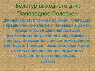 Велотур выходного дня:
"Заповедное Полесье»
Данный велотур также несложен, благодаря
передвижению налегке и ночевкам в домах.
Кроме того, он дает наибольшую
возможность погружения в окружающую
природу, знакомства с экосистемой данной
местности. Полесье - замечательное место,
отлично подходящее для недлинных
путешествий на велосипедах!
(30 км)
Дмитриева В.А., Красноармейский НВК

23.11.13

26

 