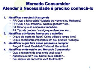 Mercado Consumidor
Atender à Necessidade é preciso conhecê-lo
1. Identificar características gerais
• PF: Qual a faixa etária? Maioria de Homens ou Mulheres?
• PF: Qual o seu trabalho? Quanto ganham? etc...
• PJ: Setor que as empresas trabalham.
• PJ: Tipo de produto / serviço que oferecem. etc...
2. Identificar atividades interesses e opiniões
• O que ele gosta de fazer? Como utiliza o tempo livre?
• O que consideram importante em seu produto / serviço?
3. Identificar o que leva essas pessoas a comprar
• Preço? Prazo? Qualidade? Marca? Garantias?
4. Identificar onde está o seu Mercado Consumidor
• Qual o tamanho da área onde você atua?
• Apenas sua rua? Seu bairro? Sua cidade?...
• Seu cliente vai encontrar você facilmente?
4

 