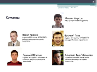 2
Московский физикотехнический институт

Команда

09.11.2013

Михаил Фирсов
R&D центр Smart Management

Павел Крюков
староста 916 группы ФРТК МФТИ
кафедра микропроцессорных
технологий

Василий Гинз
студент 916 группы ФРТК МФТИ
кафедра Проблем управления

Евгений Юлюгин

Аршавир Тер-Габриелян

студент 916 группы ФРТК МФТИ
кафедра микропроцессорных
технологий

студент 916 группы ФРТК МФТИ
кафедра микропроцессорных
технологий.

 