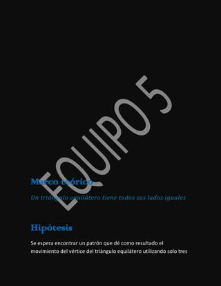 Marco teórico
Un triángulo equilátero tiene todos sus lados iguales

Hipótesis
Se espera encontrar un patrón que dé como resultado el
movimiento del vértice del triángulo equilátero utilizando solo tres

 