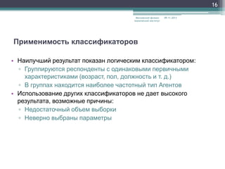 16
Московский физикотехнический институт

09.11.2013

Применимость классификаторов
• Наилучший результат показан логическим классификатором:
▫ Группируются респонденты с одинаковыми первичными
характеристиками (возраст, пол, должность и т. д.)
▫ В группах находится наиболее частотный тип Агентов
• Использование других классификаторов не дает высокого
результата, возможные причины:
▫ Недостаточный объем выборки
▫ Неверно выбраны параметры

 