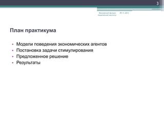 3
Московский физикотехнический институт

План практикума
•
•
•
•

Модели поведения экономических агентов
Постановка задачи стимулирования
Предложенное решение
Результаты

09.11.2013

 