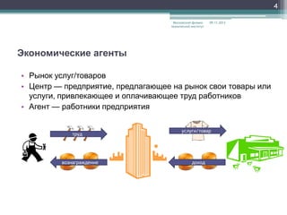 4
Московский физикотехнический институт

09.11.2013

Экономические агенты
• Рынок услуг/товаров
• Центр — предприятие, предлагающее на рынок свои товары или
услуги, привлекающее и оплачивающее труд работников
• Агент — работники предприятия

труд

вознаграждение

услуги/товар

доход

 