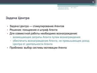 6
Московский физикотехнический институт

09.11.2013

Задача Центра
• Задача Центра — стимулирование Агентов
• Решение: поощрение и штраф Агента
• Для совместной работы необходимо вознаграждение:
▫ возмещающее затраты Агента путем вознаграждения
▫ обеспечить вознаграждение Агента, не превышающее доход
Центра от деятельности Агента
• Проблема: выбор системы мотивации Агента

 