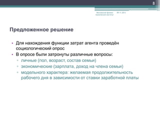 8
Московский физикотехнический институт

09.11.2013

Предложенное решение
• Для нахождения функции затрат агента проведѐн
социологический опрос
• В опросе были затронуты различные вопросы:
▫ личные (пол, возраст, состав семьи)
▫ экономические (зарплата, доход на члена семьи)
▫ модельного характера: желаемая продолжительность
рабочего дня в зависимости от ставки заработной платы

 
