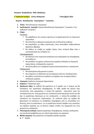 Κατερίνα Θεοφυλάκτου ΠΕ02 Φιλόλογοσ
1ο Διδακτικό ςενάριο (τφπου Webquest)

9 Οκτωβρίου 2013

Κείμενα Νεοελληνικήσ Λογοτεχνίασ Γ ΄ Γυμναςίου
1. Τίτλοσ: “Κατευκυνόμενοι περιθγθτζσ”
2. Εμπλεκόμενεσ περιοχζσ: Κείμενα Νεοελλθνικισ Λογοτεχνίασ Γ Γυμναςίου «Του
γιοφυριοφ τθσ Άρτασ»
3. Στόχοι:
Γνωςτικοί :
 Να εμβακφνουν ςτισ γνϊςεισ ςχετικά με τα χαρακτθριςτικά του δθμοτικοφ
τραγουδιοφ
 Να αποκτιςουν ςφαιρικι ενθμζρωςθ για τα Ηπειρϊτικα γεφφρια.
 Να αςχολθκοφν με άλλεσ περιπτϊςεισ, όπου απαιτικθκε ανκρωποκυςία
(Ιφιγζνεια, Αβραάμ)
 Να ζρκουν ςε επαφι με μορφζσ τζχνθσ, όπου κεντρικό κζμα είναι ο
πρωτομάςτορασ και το δράμα του.
Τεχνογραμματικοί:
 Να εκιςτοφν ςτθν ενεργθτικι αναηιτθςθ και επεξεργαςία τθσ πλθροφορίασ
ςτο διαδίκτυο.
 Να αςκθκοφν ςτθ χριςθ υπολογιςτικϊν εργαλείων (διαδίκτυο, λογιςμικό
παρουςίαςθσ, επεξεργαςτισ κειμζνου)
 Να εξοικειωκοφν με το ψθφιακό κείμενο (πολυτροπικότθτα, υπερκείμενο)
Παιδαγωγικοί:
 Να προςεγγίςουν βιωματικά τθ γνϊςθ.
 Να ενιςχφςουν τθ δεξιότθτα τθσ αυτενζργειασ κατά τθν ιςτοεξερεφνθςθ.
 Να μάκουν να δουλεφουν ομαδικά, να παράγουν και να παρουςιάηουν
ςυλλογικζσ εργαςίεσ
4. Λογιςμικό: Διαδίκτυο, λογιςμικό παρουςίαςθσ
5. Διάρκεια: 2 διδακτικζσ ϊρεσ
6. Οργάνωςη τάξησ: Οι μακθτζσ κα χωριςτοφν ςε 4 ομάδεσ των 7 ατόμων και κα
δουλζψουν ςτο εργαςτιριο πλθροφορικισ. Σε κάκε ομάδα κα οριςτεί ζνασ
ςυντονιςτισ, ζνασ γραμματζασ, ο οποίοσ κα κρατιςει ςθμειϊςεισ κατά τθν
ιςτοεξερεφνθςθ και ζνασ χειριςτισ του υπολογιςτι (κατά προτίμθςθ αυτόσ που κα
ζχει τθ μεγαλφτερθ εξοικείωςθ με τον υπολογιςτι) , ο οποίοσ κα αναλάβει τθν
καταςκευι του λογιςμικοφ παρουςίαςθσ. Τα υπόλοιπα μζλθ τθσ ομάδασ κα
φροντίςουν να αντλιςουν τισ κατάλλθλεσ πλθροφορίεσ από τισ ιςτοςελίδεσ που
δίνονται, ϊςτε να απαντιςουν με τθ μεγαλφτερθ δυνατι ακρίβεια ςτισ ερωτιςεισ
των φφλλων εργαςίασ και να δϊςουν ςαφείσ εντολζσ ςτο γραμματζα και ςτον
χειριςτι του υπολογιςτι.
7. Υλικοτεχνική υποδομή: Σχολικό εργαςτιριο πλθροφορικισ, τζςςερισ υπολογιςτζσ
και ζνασ βιντεοπροβολζασ για τθν τελικι παρουςίαςθ των εργαςιϊν.
8. Φφλλα εργαςίασ: Θα μοιραςτοφν τα παρακάτω φφλλα εργαςίασ
Α . 1θ Ομάδα:

 