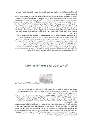 ‫فكا ن يبدأ الدرس مع تلميذه في أول الليل، يملي عليهم الكتب يدو ن أ ن يحضره الكتاب، وفي الصباح يذهب إلى‬
‫الوزارة يدير شئونها.‬
‫ولقد تميزت إسهامات ابن سينا في جوانب كثيرة من المعرفة أويدعها مؤلفاته العديدة التي وصلت ما يقارب مائتين‬
‫وخمسين مؤلفا، بين كتاب ورسالة ومقالة، صنفها في شتى أنواع العلوم والمعارف منها الرياضيات والمنطق،‬
‫والخلق، والطبيعيات، والطب، والفلسفة. إل أ ن أبرز إنجازاته تظهر في مجال الطب فصنف فيه كتابه القانون‬
‫، الذي وضع فيه ملحظات يدقيقة مثل ربطه بين السل وأمراض الرئة الخرى، والشارة إلى يدور الماء والتربة‬
‫في نقل العدوى المرضية إضافة إلى الربط بين العوامل النفسية والعاطفية والمرض وأسباب الشذوذ. ولقد نال هذا‬
‫الكتاب شهرة كبيرة في الوساط الطبية، فقد شرحه من قبل عديد كبير من الطباء الذين جاءوا من بعده. كما ترجم‬
‫إلى لغات أوروبية عديدة، حيث ظل يدرس في جامعات أوروبا طوال أربعة قرو ن متصلة. علوة على ذلك فيعد‬
‫ابن سينا واحدا من أشهر الشعراء الذين وضعوا أرجوزات في العلوم. وتعد أرجوزته في الطب من أشهر هذه‬
‫الرجوزات.‬
‫أما عن إسهاماته في الطبيعيات، فتظهر في كتبه الشفاء ، والنجاة ، والاشارات . ولقد تميزت فلسفة ابن سينا‬
‫بأنها تؤلف بين الفلسفة اليونانية والفلسفة السلمية. وقد كا ن ابن سينا من الرافضين لفكرة تحويل المعايد ن‬
‫الرخيصة إلى ذهب . كما يدرس الظواهر الطبيعية كقوس قزح وتشكل الصورة بورويد الضوء إلى العين. وناقش‬
‫فكرة الما ل نهاية، وقال إ ن سرعة الضوء ل نهائية، ويدرس علقة الزمن بالحركة، وأجرى تجاربه وقياساته‬
‫لحساب الكثافة النوعية للعديد من الموايد، وابتكر ميزانا للحرارة يقوم على تمديد الغاز المحصور.‬
‫و مما يؤسف له أ ن ابن سينا رغم عقليته الفذة في الطب وسائر العلوم لم يكن من المهتمين بصحتهم. ففي آخر‬
‫حياته كثرت عليه المراض، وحاول بعض خدمه التخلص منه لنهب أمواله، وشعر هو بضعف صحته، وعرف‬
‫أ ن قوته قد سقطت فامتنع عن مداواة نفسه حتى أيدركته المنية عام 824هـ / 7301 م بهمدا ن.‬

‫فخر الدين الرازي )345-606هـ / 8411 -9021م(‬

‫أول كتاب شرح الكليات لفخر الدين الرازي‬
‫محمد بن عمر بن الحسن بن الحسين بن علي التميمي البكري الرازي المعروف بفخر الدين الرازي أو ابن‬
‫خطيب الري. وهو عالم موسوعي امتدت بحوثه ويدراساته ومؤلفاته من العلوم النسانية اللغوية والعقلية إلى‬
‫العلوم البحتة في: الفيزياء، الرياضيات، الطب، الفلك.‬
‫ولد فخر الدين الرازي بمدينة الري عام 345هـ /8411 م، وكا ن والده المام ضياء الدين عمر بن الحسن فقيها‬
‫اشتغل بعلم الخلف في الفقه وأصول الفقه، وله تصانيف كثيرة في الصول والوعظ وغيرهما. وعلى يد والده‬
‫تعلم فخر الدين العلوم اللغوية والدينية، وتتلمذ العلوم العقلية على يد مجد الدولة الجيلي بمدينة مراغة ) قرية‬
‫مشهورة بأذربيجا ن (.‬
‫وصار لفخر الدين الرازي تلميذ صاروا علماء كبارا من بينهم: زين الدين الكشي، والقطب المصري، وشهاب‬
‫الدين المصري. وقد كا ن فخر الدين الرازي شديد الدقة في أبحاثه، جيد الفطرة، حايد الذكاء، حسن العبارة، قوي‬
‫النظر في صناعة الطب ومباحثها، عارفا باليدب، ويتقن العربية والفارسية، وله شعر باللغتين العربية والفارسية.‬
‫وكا ن طلب العلم يقصدونه من كافة البلدا ن يعشقو ن مجلسه والستماع إليه، وكا ن يعقد مجالسه العلمية حيثما حل‬
‫في بليد فارس، وخراسا ن، وبليد ما وراء النهر، وكا ن يقرب منه في حلقات يدرسه تلميذه الكبار، وبقية الطلب‬
‫والمراء والعظماء من مستمعيه في حلقات تتلوها حلقات.‬

 