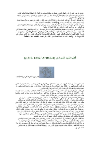 ‫وقد شارك فخر الدين الرازي العالم العربي المسلم ابن ملكا البغدادي في القول بأن الحلقة المتزنة بتأثير قوتين‬
‫متساويتين تقع تحت تأثير فعل ومقاومة أي أن هناك فعل ورد فعل متساويين في المقدار ومتضادان في التجاه‬
‫يؤديان إلى حالة التزان.‬
‫وقد ألف فخر الدين الرازي كتبا كثيرة، وشرح كتبا أقل، في شتى العلوم والفنون في عصره، خلل حياة امتدت‬
‫أربعة وستين عاما. ومن أهم شروحه شرح الاشارات والتنبيهات للعالم ابن سينا .‬
‫ومن أهم كتبه في الفيزياء: المباحث الشرقية وهو كتاب موسوعي على غرار كتاب ابن ملكا البغدادي: المعتبر‬
‫في الحكمة وهو من أشهر كتبه، وقد أودع فيه كافة إنجازاته العلمية.‬
‫ومن أهم كتبه في الرياضيات: مصادرات إقليدس وهو كتاب في الهندسة. ومن أهم مؤلفاته في الفلك: رسالة في‬
‫علم الهيئة . ومن أهم كتبه في الطب: مسائل ف ي الطب . كتاب في النبض . كتاب في الاشربة . وكتابان لم‬
‫يتمهما: الطب الكبير أو الجامع الملكي الكبير . كتاب في التشريح من الرأس إلى القدم . وهو كتاب هام في علم‬
‫التشريح وله شروح لبعض كتب ابن سينا الطبية وهي: القانون في الطب . الكليات . عيون الحكمة .‬

‫قطب الدين الشيرازي )436-017هـ / 6321 -0131م(‬

‫كتاب نهاية الدراك في دراية الفلك‬
‫قطب الدين محمد بن ضياء الدين مسعود بن مصلح الفارسي الشيرازي، قاض، ومفسر، وعالم بالطبيعيات اشتهر‬
‫في القرن السابع الهجري / الثالث عشر الميلدي. ولد في مدينة شيراز ببلد فارس عام 436هـ لسرة مشهورة‬
‫بالطب والتصوف فقد كان أبوه ضياء الدين أستاذا صوفيا وطبيبا مشهورا.‬
‫تلقى قطب الدين في شيراز تعليمه الساسي، كما تلقى بعض الممارسات الخاصة بالطب والتصوف تحت إشراف‬
‫والده. وبالضافة إلى هذا فقد تعلم قطب الدين في طفولته عددا كبيرا من الصناعات ماعدا صناعة الشعر. ولقد بدأ‬
‫قطب الدين تعلمه للطب مبكرا، إذ لم يتجاوز عمره آنذاك العشر سنوات.‬
‫وببلوغه الرابعة عشرة من عمره وفي حضرة وفاة والده أسند لقطب الدين وظيفة والده كطبيب ممارس في‬
‫مستشفى مظفر بشيراز. وبقي في هذا المنصب قرابة عشر سنوات. وأثناء هذه المدة التي قضاها في مستشفى‬
‫مظفر درس لقطب الدين ثلثة أساتذة كلهم كانوا من أعمامه. ثم انتقل إلى أستاذه كمال الدين أبي الخير الكيزروني‬
‫ومعه درس كليات ابن سينا . ومع أستاذه شمس الدين محمد بن أحمد الكبشي درس قطب الدين العلوم الدينية.‬
‫سافر قطب الدين إلى بغداد عام 566هـ / 8621 م، حيث اشترك في الحلقة العلمية لشرف الدين زكي البشكاني،‬
‫ومن خلل اشتراكه في دروس شرف الدين استطاع قطب الدين أن يطلع على شروح ابن سينا في الطب وكذلك‬
‫أعمال الرازي . وقد وجد قطب الدين من خلل اطلعه على هذه العمال لذة في دراسة فلسفة وطب ابن سينا،‬
‫ولكن لم يكن في ذاك الوقت من هو أهل لن يشبع رغبة قطب الدين في معرفة المزيد في هذه العلوم. ولهذا‬
‫السبب ترك قطب الدين وظيفته في مستشفى المظفر متجها إلى مراغة عام 066هـ.‬
‫تتلمذ قطب الدين في مراغة على يد أستاذه نصير الدين الطوسي ولقد كان اختيار قطب الدين للستاذ والمكان‬
‫اختيارا موفقا، فقد كان نصير الدين الطوسي أحد أساتذة الفلسفة والفلك في وقته، كما أنه كان مديرا لمرصد‬
‫مراغة الذي كان قد اكتمل بناؤه وبدئ العمل فيه وقت أن وصل قطب الدين لمراغة. ولم يكن مرصد مراغة هذا‬
‫مرصدا فلكيا فقط وإنما كان مكتبة ضخمة تحوي أكث ر من أربعمائة ألف كتاب، بعضها كان مؤلفات لشهر‬
‫علماء اليونان.‬

 