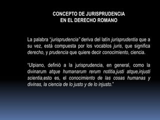 CONCEPTO DE JURISPRUDENCIA
EN EL DERECHO ROMANO

La palabra “jurisprudencia” deriva del latín jurisprudentia que a
su vez, está compuesta por los vocablos juris, que significa
derecho, y prudencia que quiere decir conocimiento, ciencia.
“Ulpiano, definió a la jurisprudencia, en general, como la
divinarum atque humanarum rerum notitia,justi atque,injusti
scientia,esto es, el conocimiento de las cosas humanas y
divinas, la ciencia de lo justo y de lo injusto.”

 
