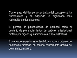 Con el paso del tiempo la semántica del concepto se ha
transformado y ha adquirido un significado mas
restringido en dos aspectos:
El primero, la jurisprudencia se entiende como el
conjunto de pronunciamientos de carácter jurisdiccional
dictado por órganos jurisdiccionales o administrativos.

El segundo aspecto es entendido como el conjunto de
sentencias dictadas, en sentido concordante acerca de
determinada materia.

 