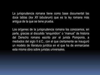 La jurisprudencia romana tiene como base documental las
doce tablas (lex XII tabularum) que es la ley romana más
antigua de la que se tiene prueba.
Los orígenes de la jurisprudencia romana los conocemos, en
parte, gracias al discutido “enquiridion” o “manual” de historia
del Derecho romano escrito por el jurista Pomponio, a
mediados del siglo II d.C., con el que ciertamente se inauguró
un modelo de literatura jurídica en el que ha de enmarcarse
esta misma obra sobre juristas universales.

 