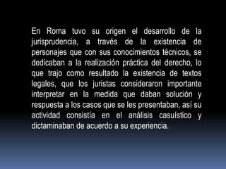 En Roma tuvo su origen el desarrollo de la
jurisprudencia, a través de la existencia de
personajes que con sus conocimientos técnicos, se
dedicaban a la realización práctica del derecho, lo
que trajo como resultado la existencia de textos
legales, que los juristas consideraron importante
interpretar en la medida que daban solución y
respuesta a los casos que se les presentaban, así su
actividad consistía en el análisis casuístico y
dictaminaban de acuerdo a su experiencia.

 