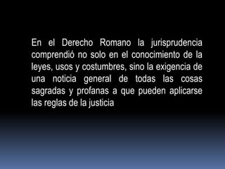 En el Derecho Romano la jurisprudencia
comprendió no solo en el conocimiento de la
leyes, usos y costumbres, sino la exigencia de
una noticia general de todas las cosas
sagradas y profanas a que pueden aplicarse
las reglas de la justicia

 