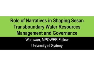 Role of Narratives in Shaping Sesan
Transboundary Water Resources
Management and Governance
Worawan, MPOWER Fellow
University of Sydney

 