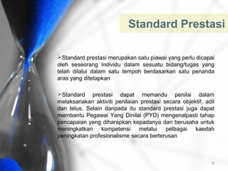 Standard Prestasi
Standard prestasi merupakan satu piawai yang perlu dicapai
oleh seseorang individu dalam sesuatu bidang/tugas yang
telah dilalui dalam satu tempoh berdasarkan satu penanda
aras yang ditetapkan
Standard prestasi dapat memandu penilai dalam
melaksanakan aktiviti penilaian prestasi secara objektif, adil
dan telus. Selain daripada itu standard prestasi juga dapat
membantu Pegawai Yang Dinilai (PYD) mengenalpasti tahap
pencapaian yang diharapkan kepadanya dan berusaha untuk
meningkatkan
kompetensi
melalui
pelbagai
kaedah
peningkatan profesionalisme secara berterusan

6

 