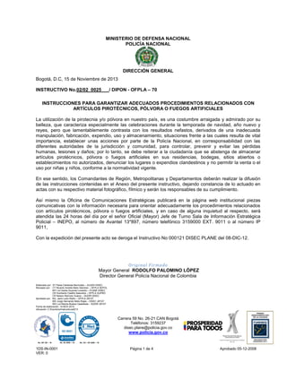 MINISTERIO DE DEFENSA NACIONAL
POLICÍA NACIONAL

DIRECCIÓN GENERAL
Bogotá, D.C, 15 de Noviembre de 2013
INSTRUCTIVO No.02/02 0025

/ DIPON - OFPLA – 70

INSTRUCCIONES PARA GARANTIZAR ADECUADOS PROCEDIMIENTOS RELACIONADOS CON
ARTÍCULOS PIROTÉCNICOS, PÓLVORA O FUEGOS ARTIFICIALES
La utilización de la pirotecnia y/o pólvora en nuestro país, es una costumbre arraigada y admirado por su
belleza, que caracteriza especialmente las celebraciones durante la temporada de navidad, año nuevo y
reyes, pero que lamentablemente contrasta con los resultados nefastos, derivados de una inadecuada
manipulación, fabricación, expendio, uso y almacenamiento, situaciones frente a las cuales resulta de vital
importancia, establecer unas acciones por parte de la Policía Nacional, en corresponsabilidad con las
diferentes autoridades de la jurisdicción y comunidad, para controlar, prevenir y evitar las pérdidas
humanas, lesiones y daños; por lo tanto, se debe reiterar a la ciudadanía que se abstenga de almacenar
artículos pirotécnicos, pólvora o fuegos artificiales en sus residencias, bodegas, sitios abiertos o
establecimientos no autorizados, denunciar los lugares o expendios clandestinos y no permitir la venta o el
uso por niñas y niños, conforme a la normatividad vigente.
En ese sentido, los Comandantes de Región, Metropolitanas y Departamentos deberán realizar la difusión
de las instrucciones contenidas en el Anexo del presente instructivo, dejando constancia de lo actuado en
actas con su respectivo material fotográfico, fílmico y serán los responsables de su cumplimiento.
Así mismo la Oficina de Comunicaciones Estratégicas publicará en la página web institucional piezas
comunicativas con la información necesaria para orientar adecuadamente los procedimientos relacionados
con artículos pirotécnicos, pólvora o fuegos artificiales, y en caso de alguna inquietud al respecto, será
atendida las 24 horas del día por el señor Oficial (Mayor) Jefe de Turno Sala de Información Estratégica
Policial – INEPO, al número de Avantel 13*897, número telefónico 3159000 EXT. 9011 o al número IP
9011,
Con la expedición del presente acto se deroga el Instructivo No 000121 DISEC PLANE del 08-DIC-12.

Original Firmado
Mayor General RODOLFO PALOMINO LÓPEZ
Director General Policía Nacional de Colombia
Elaborado por: ST Paola Cárdenas Bermúdez – AJUDH DISEC
Revisado por: CT Ricardo Andrés Nieto Sánchez – OFPLA SEPOL
MY Lía Cecilia Guzmán Londoño – PLANE DISEC
CR Humberto Castillo Saavedra – OFPLA GUPRO
CR Nelson Ramírez Suárez – SUDIR DISEC
Aprobado por: BG. Janio León Riaño – OFPLA JEFAT
MG Jorge Hernando Nieto Rojas – DISEC JEFAT
MG Luz Marina Bustos Castañeda – SUDIR JEFAT
Fecha de elaboración: 14-NOV-2013
Ubicación: C:Escritorio/Instructivos2013

Carrera 59 No. 26-21 CAN Bogotá
Teléfonos: 3159237
disec.plane@policia.gov.co

www.policia.gov.co
No. GP 135 – 16

1DS-IN-0001
VER: 0

No. SC 6545 – 16

No. CO – SC 6545 – 16

Página 1 de 4

Aprobado 05-12-2008

 