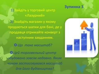 1) Зайдіть у торговий центр
«Лазурний»
2) Знайдіть магазин у якому
продаються шапки для бані, де у
продавця отримайте конверт з
наступним завданням.
Що таке масштаб?
Цей торговельний центр
збудовано зовсім недавно. Яким
чином застосовувався масштаб
для його будівництва?

Зупинка 3

 