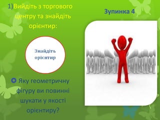 1)Вийдіть з торгового
центру та знайдіть
орієнтир:

 Яку геометричну
фігуру ви повинні
шукати у якості
орієнтиру?

Зупинка 4

 