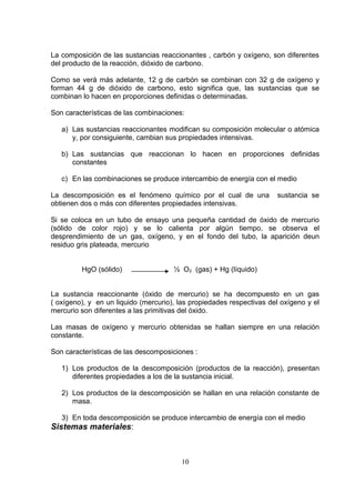 La composición de las sustancias reaccionantes , carbón y oxígeno, son diferentes
del producto de la reacción, dióxido de carbono.
Como se verá más adelante, 12 g de carbón se combinan con 32 g de oxígeno y
forman 44 g de dióxido de carbono, esto significa que, las sustancias que se
combinan lo hacen en proporciones definidas o determinadas.
Son características de las combinaciones:
a) Las sustancias reaccionantes modifican su composición molecular o atómica
y, por consiguiente, cambian sus propiedades intensivas.
b) Las sustancias que reaccionan lo hacen en proporciones definidas
constantes
c) En las combinaciones se produce intercambio de energía con el medio
La descomposición es el fenómeno químico por el cual de una
obtienen dos o más con diferentes propiedades intensivas.

sustancia se

Si se coloca en un tubo de ensayo una pequeña cantidad de óxido de mercurio
(sólido de color rojo) y se lo calienta por algún tiempo, se observa el
desprendimiento de un gas, oxígeno, y en el fondo del tubo, la aparición deun
residuo gris plateada, mercurio
HgO (sólido)

½ O2 (gas) + Hg (líquido)

La sustancia reaccionante (óxido de mercurio) se ha decompuesto en un gas
( oxígeno), y en un liquido (mercurio), las propiedades respectivas del oxígeno y el
mercurio son diferentes a las primitivas del óxido.
Las masas de oxígeno y mercurio obtenidas se hallan siempre en una relación
constante.
Son características de las descomposiciones :
1) Los productos de la descomposición (productos de la reacción), presentan
diferentes propiedades a los de la sustancia inicial.
2) Los productos de la descomposición se hallan en una relación constante de
masa.
3) En toda descomposición se produce intercambio de energía con el medio

Sistemas materiales:

10

 