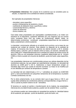 2 Propiedades intensivas: Son propias de la sustancia que se considera para su
estudio, no dependen de la cantidad de materia considerada.
Son ejemplos de propiedades intensivas:
- densidad y peso específico
- puntos o temperaturas de ebullición y fusión
- coeficiente de dilatación lineal, superficial y cúbica
- conductividad térmica y eléctrica
- índice de refracción
- forma cristalina, etc.
Casi todas estas propiedades son expresables cuantitativamente y se miden con
exactitud en el laboratorio, quedando definidas por una magnitud que se conoce
como constante física (con las cuales se confeccionan tablas); éstas, en
determinadas condiciones, constituyen propiedades específicas de una sustancia
dada y caracterizan a dicha sustancia
La densidad, comúnmente utilizada en el estudio de la química, es la masa de una
sustancia por unidad de volumen. Esta relación no depende de la cantidad de
materia. Si tomamos dos trozos de aluminio de distinto tamaño a 20 C, tendrán
distinta masa y volumen, pero la relación entre la masa y el volumen, densidad (δ),
será 2,698 g/cm3 independientemente de la cantidad de materia de ambos trozos de
aluminio. Esta es una propiedad intensiva, quedando determinada por el número
2,698.Lo mismo sucede con el punto de ebullición, punto de fusión, peso específico,
etc.
Las propiedades intensivas son condicionadas porque sus valores dependen de las
condiciones externas, las que deben ser explícitamente indicadas. La densidad del
aluminio es 2,698 g/cm3 a 20 C, mediciones a mayor temperatura arrojan un
resultado algo menor por cuanto el volumen aumenta. La masa no se modifica por
no ser afectada por cambios de temperatura o presión.
La densidad del aire determinada a 0 C y 1 atmósfera de presión es 0,0001293
g/cm3 y varía enormemente con pequeñas variaciones de la temperatura, la presión
o ambas condiciones a la vez.
Por lo dicho anteriormente, no es correcto decir que el agua hierve a 100 C, por
cuanto debe señalarse las condiciones externas correspondientes; el agua hierve a
100 C cuando la presión exterior es de 1 atmósfera.
Si tenemos en cuenta el cambio o transformación de la materia, las propiedades
intensivas de una determinada sustancia, pueden ser de carácter físico y químico.
Las primeras pueden ser mensuradas sin necesidad de cambiar la identidad básica
de la sustancia, por ejemplo : punto de ebullición, punto de fusión, etc.

3

 