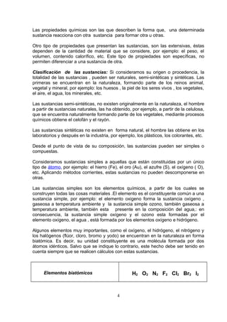 Las propiedades químicas son las que describen la forma que, una determinada
sustancia reacciona con otra sustancia para formar otra u otras.
Otro tipo de propiedades que presentan las sustancias, son las extensivas, éstas
dependen de la cantidad de material que se considere, por ejemplo: el peso, el
volumen, contenido calorífico, etc. Este tipo de propiedades son específicas, no
permiten diferenciar a una sustancia de otra.
Clasificación de las sustancias: Si consideramos su origen o procedencia, la
totalidad de las sustancias , pueden ser naturales, semi-sintéticas y sintéticas. Las
primeras se encuentran en la naturaleza, formando parte de los reinos animal,
vegetal y mineral, por ejemplo: los huesos , la piel de los seres vivos , los vegetales,
el aire, el agua, los minerales, etc.
Las sustancias semi-sintéticas, no existen originalmente en la naturaleza, el hombre
a partir de sustancias naturales, las ha obtenido, por ejemplo, a partir de la celulosa,
que se encuentra naturalmente formando parte de los vegetales, mediante procesos
químicos obtiene el celofán y el rayón.
Las sustancias sintéticas no existen en forma natural, el hombre las obtiene en los
laboratorios y después en la industria, por ejemplo, los plásticos, los colorantes, etc.
Desde el punto de vista de su composición, las sustancias pueden ser simples o
compuestas.
Consideramos sustancias simples a aquellas que están constituidas por un único
tipo de átomo, por ejemplo: el hierro (Fe), el oro (Au), el azufre (S), el oxígeno ( O),
etc. Aplicando métodos corrientes, estas sustancias no pueden descomponerse en
otras.
Las sustancias simples son los elementos químicos, a partir de los cuales se
construyen todas las cosas materiales .El elemento es el constituyente común a una
sustancia simple, por ejemplo: el elemento oxigeno forma la sustancia oxígeno ,
gaseosa a temperatura ambiente y la sustancia simple ozono, también gaseosa a
temperatura ambiente, también esta presente en la composición del agua,: en
consecuencia, la sustancia simple oxígeno y el ozono esta formadas por el
elemento oxígeno, el agua , está formada por los elementos oxígeno e hidrógeno.
Algunos elementos muy importantes, como el oxígeno, el hidrógeno, el nitrógeno y
los halógenos (flúor, cloro, bromo y yodo) se encuentran en la naturaleza en forma
biatómica. Es decir, su unidad constituyente es una molécula formada por dos
átomos idénticos. Salvo que se indique lo contrario, este hecho debe ser tenido en
cuenta siempre que se realicen cálculos con estas sustancias.

Elementos biatómicos

H2 O2 N2 F2 Cl2 Br2 I2

4

 