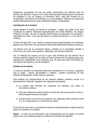 Sustancias compuestas son las que están conformadas por distintos tipos de
átomos, por ejemplo: el agua ( H 20 ), está sustancia está compuesta por dos átomos
de hidrógeno y uno de oxígeno; el amoníaco (NH 3), este gas contiene en su
composición, tres átomos de hidrógeno y uno de nitrógeno. Este tipo de sustancias
pueden descomponerse en otras sustancias simples o compuestas.
Constitución de la materia:
Desde antiguo el hombre ha tenido la curiosidad , interés, por saber como está
constituida la materia. Mediante especulaciones de índole filosófica, los griegos
arribaron a la idea , de que, la materia está formada por partículas muy pequeñas ,
imposibles de dividir, a las que les dieron el nombre de átomos ( a = sin; tenno =
división).
A fines del siglo XIX y por medio de observaciones experimentales, los científicos
llegaron a la conclusión, de que toda la materia está realmente formada por átomos.
Los átomos rara vez se encuentran libres y aislados en la naturaleza, tienden a
unirse unos con otros, sean iguales o diferentes, para formar moléculas.
Así, la molécula de oxígeno que es un gas, esta formada por dos átomos de la
misma sustancia oxígeno; por su parte, la menor partícula de la sustancia agua que,
presenta sus propiedades, es la molécula, que, en este caso está conformada por
dos átomos de oxígeno y uno de hidrógeno.
Estados de la materia:
La enorme cantidad de sustancias diferentes existentes en el universo, cualquiera
sea su origen : natural, semisintético o sintético , pueden encontrarse en tres
estados de agregación: sólido, líquido y gaseoso.
Para explicar las características de los diversos estados, podemos acudir a la
llamada teoría molecular, basada en los siguientes postulados:
a) La materia está formada por moléculas (no siempre), que están en
movimiento continuo.
b) Entre las moléculas existen fuerzas de atracción que las aproximan entre sí,
denominadas fuerzas de cohesión.
c) Cuanto mayor es la fuerza de cohesión, las moléculas están próximas entre
si y, en consecuencia, su movimiento es menor.
En función de esta teoría, es posible formular los correspondientes modelos para los
gases, los líquidos y los sólidos.
Gases: a través de la observación del comportamiento de los gases, se puede
deducir que, sus moléculas están en continuo movimiento de traslación.
5

 