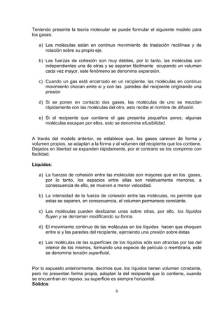 Teniendo presente la teoría molecular se puede formular el siguiente modelo para
los gases:
a) Las moléculas están en continuo movimiento de traslación rectilínea y de
rotación sobre su propio eje.
b) Las fuerzas de cohesión son muy débiles, por lo tanto, las moléculas son
independientes una de otras y se separan fácilmente ocupando un volumen
cada vez mayor, este fenómeno se denomina expansión.
c) Cuando un gas está encerrado en un recipiente, las moléculas en continuo
movimiento chocan entre si y con las paredes del recipiente originando una
presión
d) Si se ponen en contacto dos gases, las moléculas de uno se mezclan
rápidamente con las moléculas del otro, esto recibe el nombre de difusión.
e) Si el recipiente que contiene el gas presenta pequeños poros, algunas
moléculas escapan por ellos, esto se denomina efusibilidad.
A través del modelo anterior, se establece que, los gases carecen de forma y
volumen propios, se adaptan a la forma y al volumen del recipiente que los contiene.
Dejados en libertad se expanden rápidamente, por el contrario se los comprime con
facilidad.
Líquidos:
a) La fuerzas de cohesión entre las moléculas son mayores que en los gases,
por lo tanto, los espacios entre ellas son relativamente menores, a
consecuencia de ello, se mueven a menor velocidad.
b) La intensidad de la fuerza de cohesión entre las moléculas, no permite que
estas se separen, en consecuencia, el volumen permanece constante.
c) Las moléculas pueden deslizarse unas sobre otras, por ello, los líquidos
fluyen y se derraman modificando su forma.
d) El movimiento continuo de las moléculas en los líquidos hacen que choquen
entre si y las paredes del recipiente, ejerciendo una presión sobre éstas
e) Las moléculas de las superficies de los líquidos sólo son atraídas por las del
interior de los mismos, formando una especie de película o membrana, este
se denomina tensión superficial.
Por lo expuesto anteriormente, decimos que, los líquidos tienen volumen constante,
pero no presentan forma propia, adoptan la del recipiente que lo contiene, cuando
se encuentran en reposo, su superficie es siempre horizontal.
Sólidos:
6

 