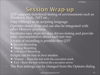 QTP Basics







QTP supports functional testing of environments such as
Windows, Web, .NET etc.,
Uses VBScript as its scripting language.
Operates stand alone and can also be integrated with
other Mercury products.
Facilitates easy steps for data driven testing and provide
auto –documentation about each test step.
3 types of recording is possible thru QTP






Scripts can be run in two modes:





Normal Recording
Analog Recording
Low Level Recording

Normal - Runs the test with the execution mark
Fast – Runs the test without the execution arrow

The Run settings can be changed from the Options dialog
pgorantla.blogspot.com

12

 