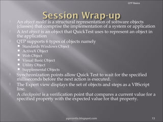 QTP Basics





An object model is a structural representation of software objects
(classes) that comprise the implementation of a system or application
A test object is an object that QuickTest uses to represent an object in
the application
QTP supports 6 types of objects namely











Standards Windows Object
ActiveX Object
Web Object
Visual Basic Object
Utility Object
Supplemental Objects

Synchronization points allow Quick Test to wait for the specified
milliseconds before the next action is executed.
The Expert view displays the set of objects and steps as a VBScript
line.
A checkpoint is a verification point that compares a current value for a
specified property with the expected value for that property.

pgorantla.blogspot.com

13

 