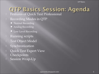 QTP Basics




Features of Quick Test Professional
Recording Modes in QTP
Normal Recording
 Analog Recording











Low Level Recording

Running scripts
Test Object Model
Synchronization
Quick Test Expert View
Checkpoints
Session Wrap-Up

pgorantla.blogspot.com

2

 