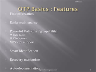 QTP Basics



Fast test creation



Easier maintenance



Powerful Data-driving capability
Data Table
 Checkpoints




VBScript support



Smart Identification



Recovery mechanism



Auto-documentation
pgorantla.blogspot.com

3

 