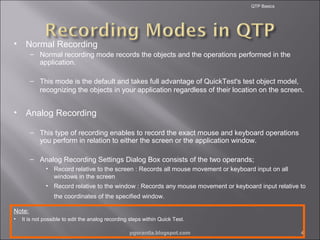 QTP Basics

•

Normal Recording
– Normal recording mode records the objects and the operations performed in the
application.
– This mode is the default and takes full advantage of QuickTest's test object model,
recognizing the objects in your application regardless of their location on the screen.

•

Analog Recording
– This type of recording enables to record the exact mouse and keyboard operations
you perform in relation to either the screen or the application window.
– Analog Recording Settings Dialog Box consists of the two operands;
• Record relative to the screen : Records all mouse movement or keyboard input on all
windows in the screen
• Record relative to the window : Records any mouse movement or keyboard input relative to
the coordinates of the specified window.

Note:
•

It is not possible to edit the analog recording steps within Quick Test.
pgorantla.blogspot.com

4

 