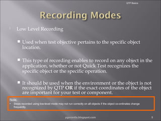 QTP Basics



Low Level Recording


Used when test objective pertains to the specific object
location.



This type of recording enables to record on any object in the
application, whether or not Quick Test recognizes the
specific object or the specific operation.



It should be used when the environment or the object is not
recognized by QTP OR if the exact coordinates of the object
are important for your test or component.

Note:
•

Steps recorded using low-level mode may not run correctly on all objects if the object co-ordinates change
frequently.

pgorantla.blogspot.com

5

 
