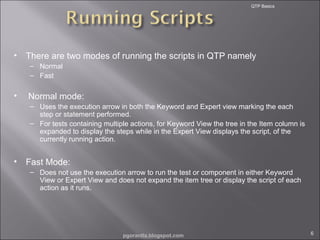 QTP Basics

•

There are two modes of running the scripts in QTP namely
– Normal
– Fast

•

Normal mode:
– Uses the execution arrow in both the Keyword and Expert view marking the each
step or statement performed.
– For tests containing multiple actions, for Keyword View the tree in the Item column is
expanded to display the steps while in the Expert View displays the script, of the
currently running action.

•

Fast Mode:
– Does not use the execution arrow to run the test or component in either Keyword
View or Expert View and does not expand the item tree or display the script of each
action as it runs.

pgorantla.blogspot.com

6

 