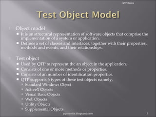 QTP Basics



Object model





It is an structural representation of software objects that comprise the
implementation of a system or application.
Defines a set of classes and interfaces, together with their properties,
methods and events, and their relationships.

Test object





Used by QTP to represent the an object in the application.
Consists of one or more methods or properties.
Consists of an number of identification properties.
QTP supports 6 types of these test objects namely,







Standard Windows Object
ActiveX Objects
Visual Basic Objects
Web Objects
Utility Objects
Supplemental Objects
pgorantla.blogspot.com

7

 