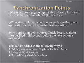 QTP Basics



Used where web page or application does not respond
in the same speed at which QTP operates.



QTP waits until the respective image/page/button or
application is ready for further test execution.



Synchronization points forces Quick Test to wait for
the specified milliseconds before the next action is
executed.



This can be added in the following ways;




Adding synchronization step from the Insert Menu.
Using Wait() statements.
By modifying the default values.
pgorantla.blogspot.com

8

 