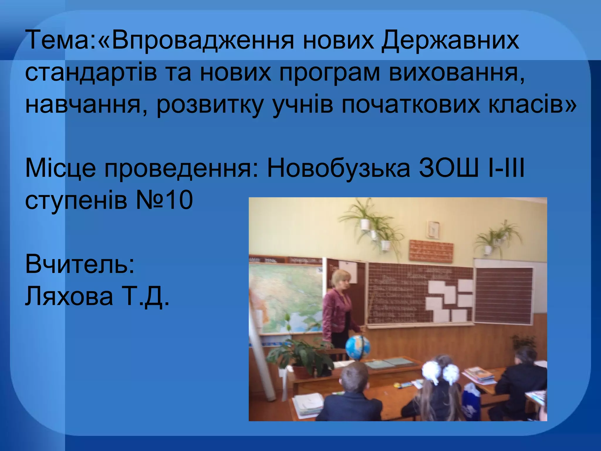 Тема:«Впровадження нових Державних
стандартів та нових програм виховання,
навчання, розвитку учнів початкових класів»
Місце проведення: Новобузька ЗОШ І-ІІІ
ступенів №10
Вчитель:
Ляхова Т.Д.

 