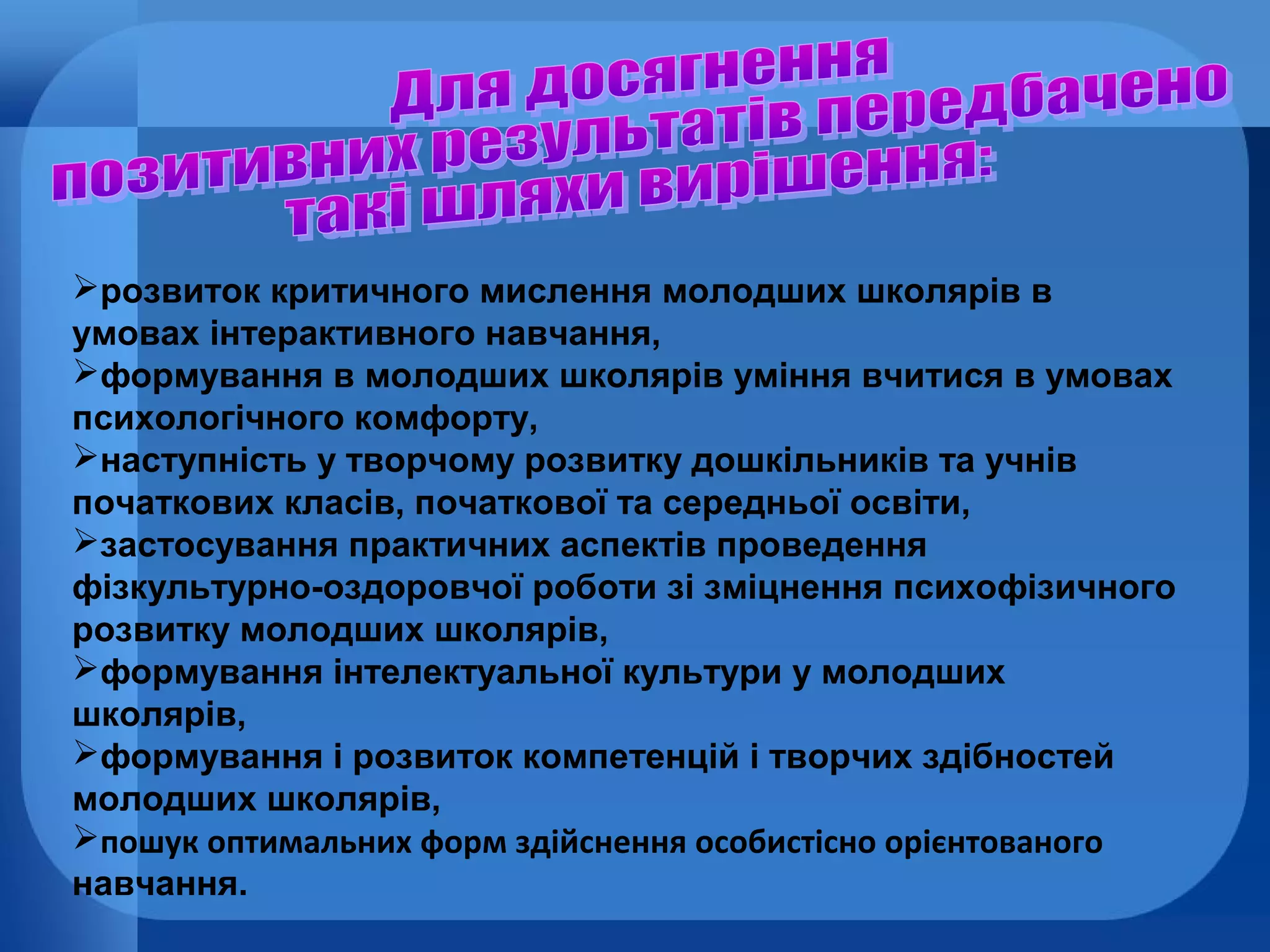 розвиток критичного мислення молодших школярів в
умовах інтерактивного навчання,
формування в молодших школярів уміння вчитися в умовах
психологічного комфорту,
наступність у творчому розвитку дошкільників та учнів
початкових класів, початкової та середньої освіти,
застосування практичних аспектів проведення
фізкультурно-оздоровчої роботи зі зміцнення психофізичного
розвитку молодших школярів,
формування інтелектуальної культури у молодших
школярів,
формування і розвиток компетенцій і творчих здібностей
молодших школярів,
пошук оптимальних форм здійснення особистісно орієнтованого
навчання.

 