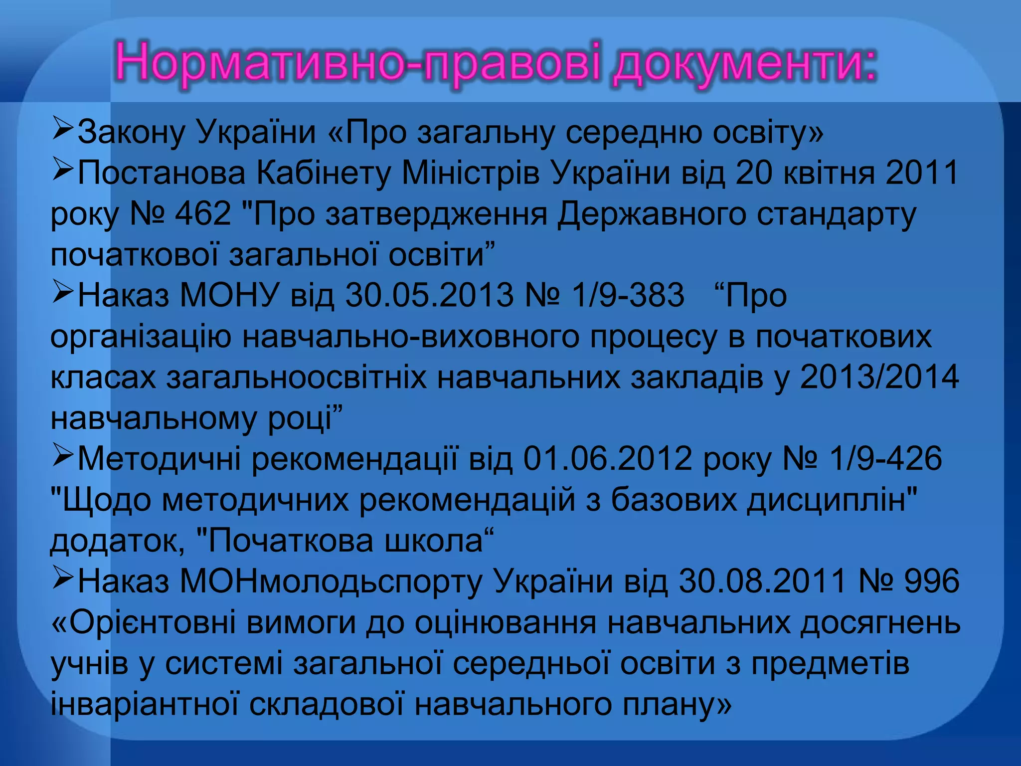 Закону України «Про загальну середню освіту»
Постанова Кабінету Міністрів України від 20 квітня 2011
року № 462 "Про затвердження Державного стандарту
початкової загальної освіти”
Наказ МОНУ від 30.05.2013 № 1/9-383 “Про
організацію навчально-виховного процесу в початкових
класах загальноосвітніх навчальних закладів у 2013/2014
навчальному році”
Методичні рекомендації від 01.06.2012 року № 1/9-426
"Щодо методичних рекомендацій з базових дисциплін"
додаток, "Початкова школа“
Наказ МОНмолодьспорту України від 30.08.2011 № 996
«Орієнтовні вимоги до оцінювання навчальних досягнень
учнів у системі загальної середньої освіти з предметів
інваріантної складової навчального плану»

 