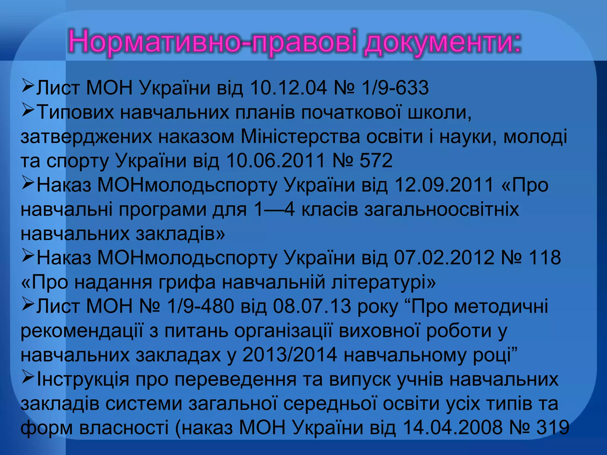 Лист МОН України від 10.12.04 № 1/9-633
Типових навчальних планів початкової школи,
затверджених наказом Міністерства освіти і науки, молоді
та спорту України від 10.06.2011 № 572
Наказ МОНмолодьспорту України від 12.09.2011 «Про
навчальні програми для 1—4 класів загальноосвітніх
навчальних закладів»
Наказ МОНмолодьспорту України від 07.02.2012 № 118
«Про надання грифа навчальній літературі»
Лист МОН № 1/9-480 від 08.07.13 року “Про методичні
рекомендації з питань організації виховної роботи у
навчальних закладах у 2013/2014 навчальному році”
Інструкція про переведення та випуск учнів навчальних
закладів системи загальної середньої освіти усіх типів та
форм власності (наказ МОН України від 14.04.2008 № 319

 