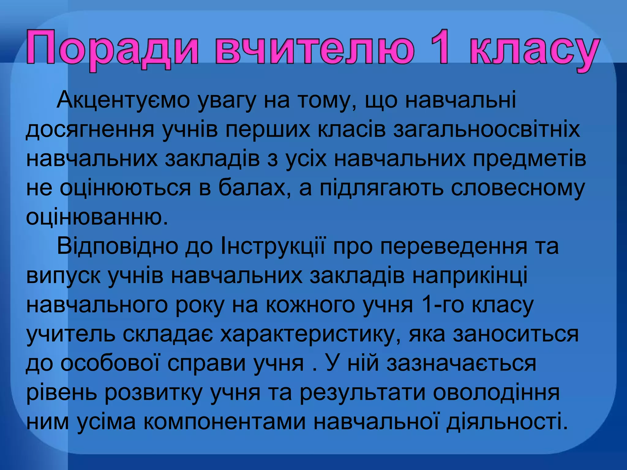 Акцентуємо увагу на тому, що навчальні
досягнення учнів перших класів загальноосвітніх
навчальних закладів з усіх навчальних предметів
не оцінюються в балах, а підлягають словесному
оцінюванню.
Відповідно до Інструкції про переведення та
випуск учнів навчальних закладів наприкінці
навчального року на кожного учня 1-го класу
учитель складає характеристику, яка заноситься
до особової справи учня . У ній зазначається
рівень розвитку учня та результати оволодіння
ним усіма компонентами навчальної діяльності.

 