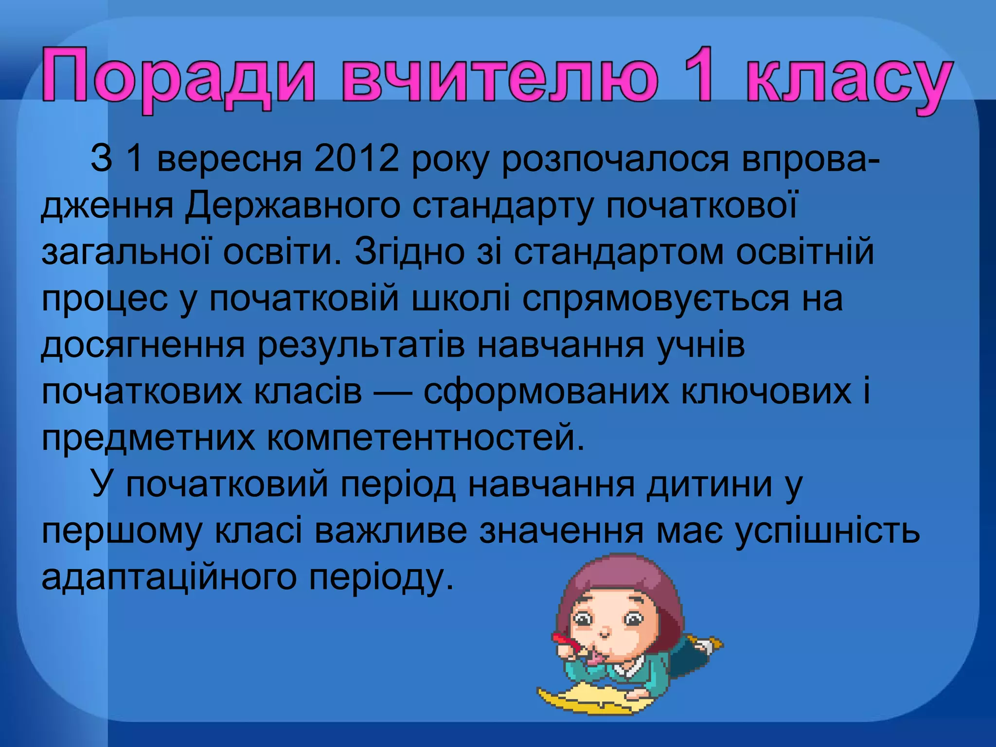 З 1 вересня 2012 року розпочалося впровадження Державного стандарту початкової
загальної освіти. Згідно зі стандартом освітній
процес у початковій школі спрямовується на
досягнення результатів навчання учнів
початкових класів — сформованих ключових і
предметних компетентностей.
У початковий період навчання дитини у
першому класі важливе значення має успішність
адаптаційного періоду.

 