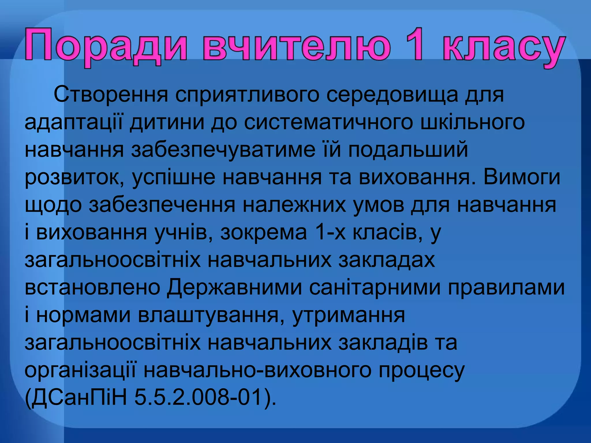 Створення сприятливого середовища для
адаптації дитини до систематичного шкільного
навчання забезпечуватиме їй подальший
розвиток, успішне навчання та виховання. Вимоги
щодо забезпечення належних умов для навчання
і виховання учнів, зокрема 1-х класів, у
загальноосвітніх навчальних закладах
встановлено Державними санітарними правилами
і нормами влаштування, утримання
загальноосвітніх навчальних закладів та
організації навчально-виховного процесу
(ДСанПіН 5.5.2.008-01).

 
