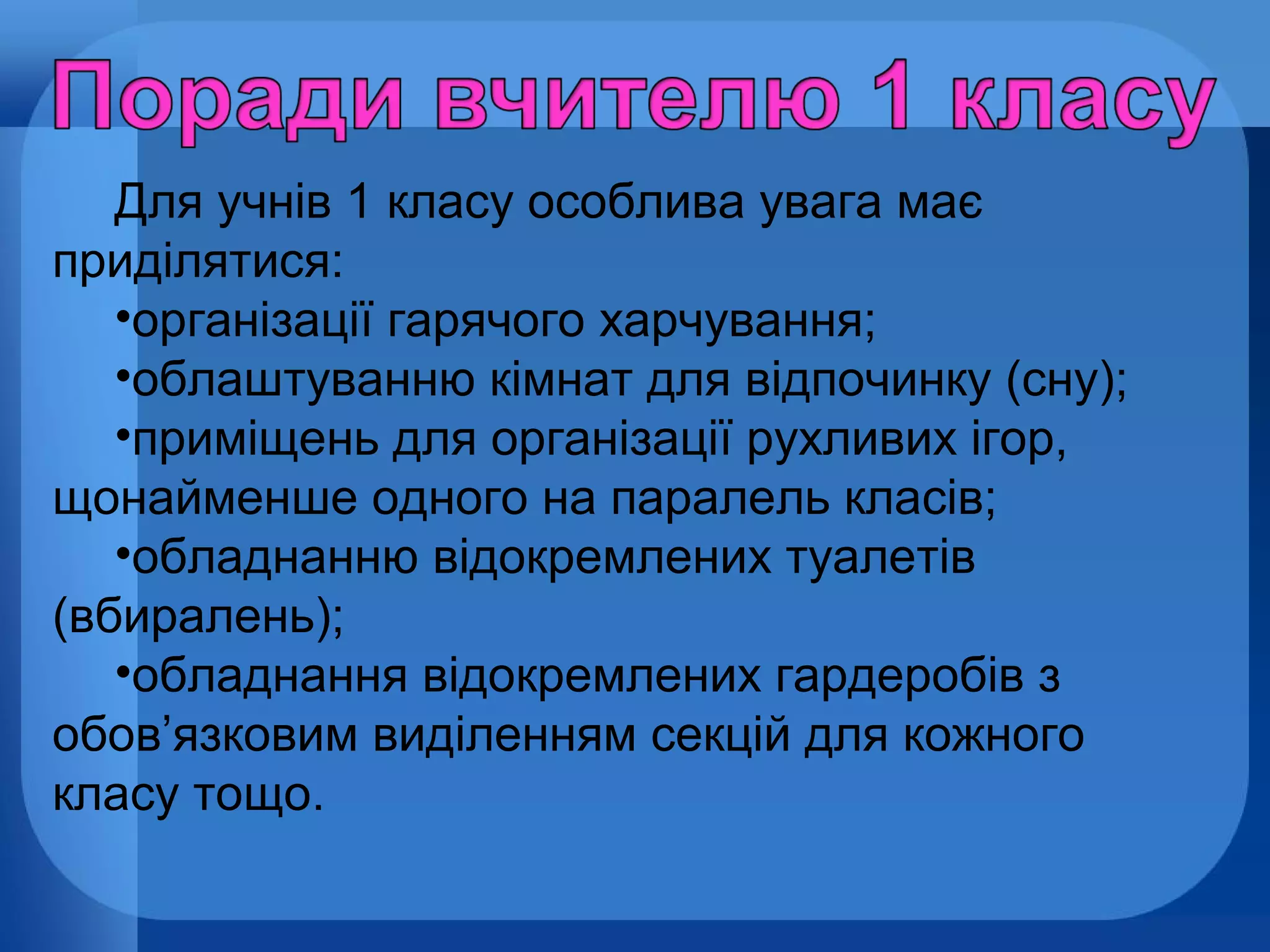 Для учнів 1 класу особлива увага має
приділятися:
•організації гарячого харчування;
•облаштуванню кімнат для відпочинку (сну);
•приміщень для організації рухливих ігор,
щонайменше одного на паралель класів;
•обладнанню відокремлених туалетів
(вбиралень);
•обладнання відокремлених гардеробів з
обов’язковим виділенням секцій для кожного
класу тощо.

 