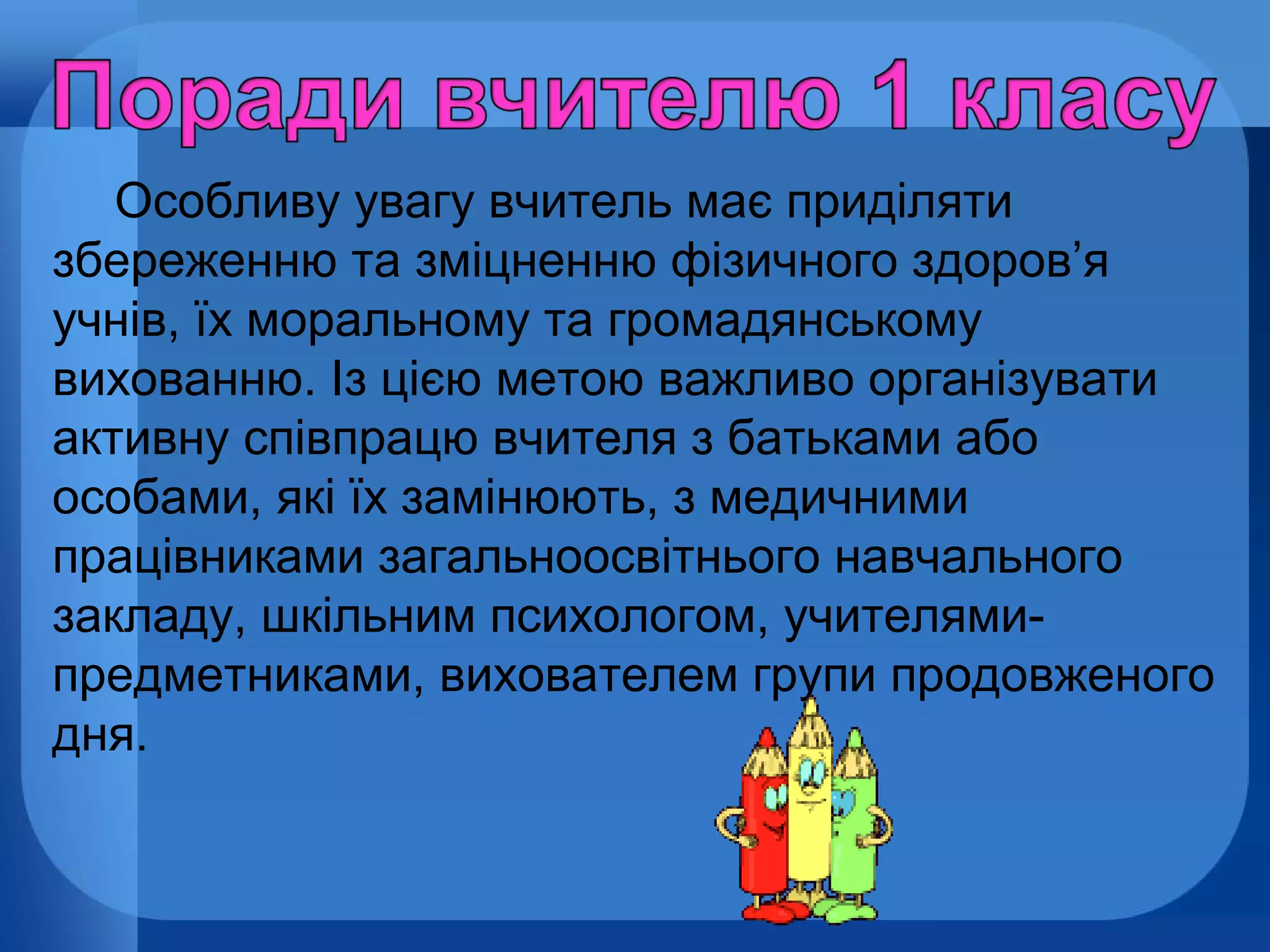 Особливу увагу вчитель має приділяти
збереженню та зміцненню фізичного здоров’я
учнів, їх моральному та громадянському
вихованню. Із цією метою важливо організувати
активну співпрацю вчителя з батьками або
особами, які їх замінюють, з медичними
працівниками загальноосвітнього навчального
закладу, шкільним психологом, учителямипредметниками, вихователем групи продовженого
дня.

 