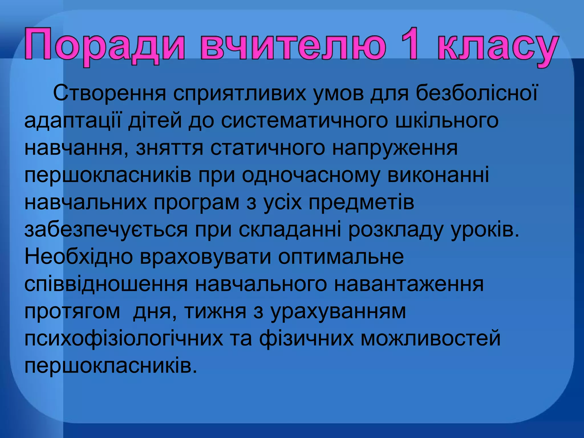 Створення сприятливих умов для безболісної
адаптації дітей до систематичного шкільного
навчання, зняття статичного напруження
першокласників при одночасному виконанні
навчальних програм з усіх предметів
забезпечується при складанні розкладу уроків.
Необхідно враховувати оптимальне
співвідношення навчального навантаження
протягом дня, тижня з урахуванням
психофізіологічних та фізичних можливостей
першокласників.

 